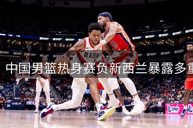 中国男篮热身赛负新西兰暴露多重问题 焦泊乔表现抢眼
