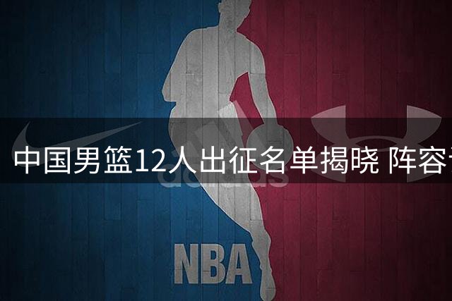 中国男篮12人出征名单揭晓 阵容调整引发热议
