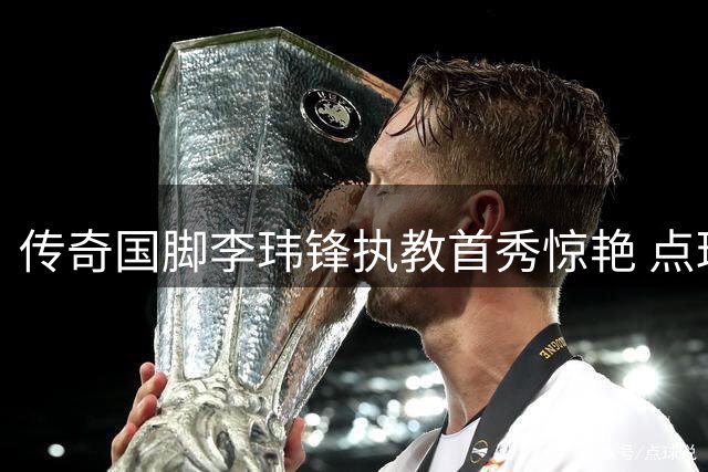 传奇国脚李玮锋执教首秀惊艳 点球大战力克强敌展现执教潜力