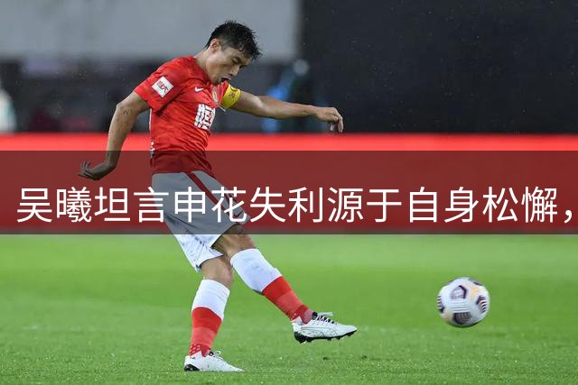 吴曦坦言申花失利源于自身松懈，强调需正视问题