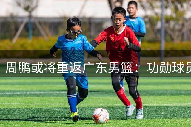 周鹏或将重返广东男篮：功勋球员能否胜任新角色？