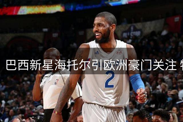 巴西新星海托尔引欧洲豪门关注 特鲁瓦率先展开谈判