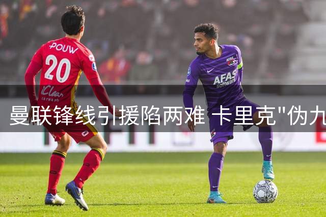 曼联锋线引援陷两难 卡里克"伪九号"战术或成破局关键