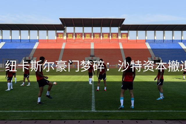 纽卡斯尔豪门梦碎：沙特资本撤退引发球队大清洗
