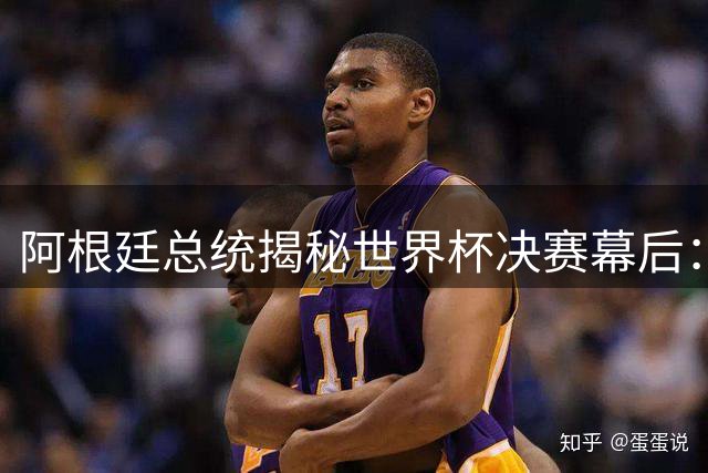 阿根廷总统揭秘世界杯决赛幕后：球员婉拒庆功宴 盛赞梅西历史地位