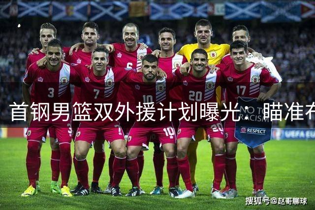 首钢男篮双外援计划曝光：瞄准布朗与韦瑟斯庞组建后场双枪