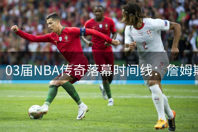 03届NBA传奇落幕时间线：詹姆斯成最后坚守者 三巨头相继告别