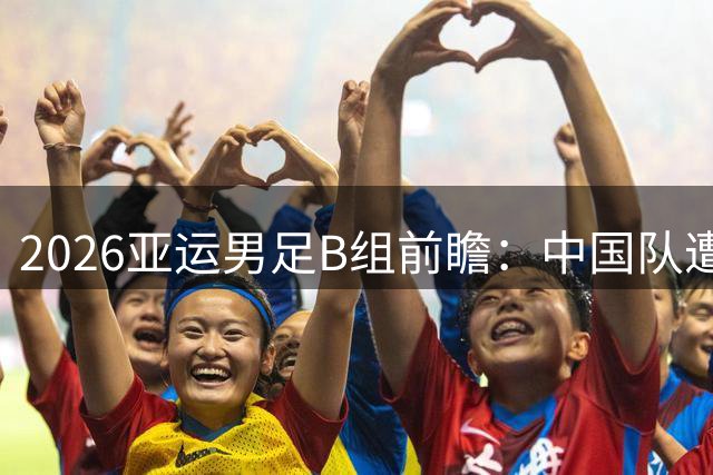 2026亚运男足B组前瞻：中国队遭遇三强围剿，晋级之路布满荆棘