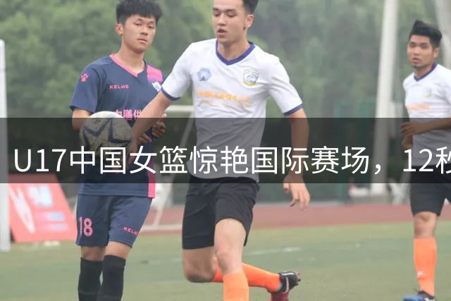 U17中国女篮惊艳国际赛场，12秒之差展现未来之星风采