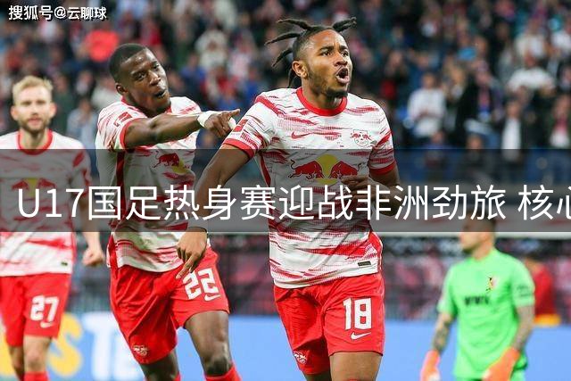 U17国足热身赛迎战非洲劲旅 核心赵松源率青春阵容亮相